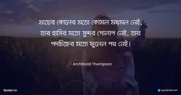 মায়ের কোলের মতো কোমল মখমল নেই, তার হাসির মতো সুন্দর গোলাপ নেই, তার পদচিহ্নের মতো ফুলেল পথ নেই। - Archibald Thompson