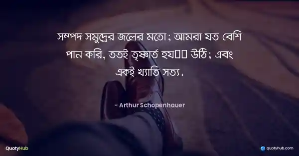 সম্পদ সমুদ্রের জলের মতো; এটা আমরা যত বেশি পান করবো, ততই তৃষ্ণার্ত হয়ে উঠবো; এবং একই খ্যাতির ক্ষেত্রেও সত্য। - Arthur Schopenhauer