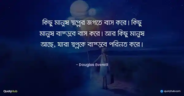 কিছু মানুষ স্বপ্নের জগতে বাস করে। কিছু মানুষ বাস্তবে বাস করে। আর কিছু মানুষ আছে, যারা স্বপ্নকে বাস্তবে পরিনত করে। - Douglas Everett