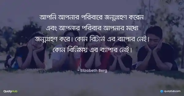 আপনি আপনার পরিবারে জন্মগ্রহণ করেন এবং আপনার পরিবার আপনার মধ্যে জন্মগ্রহণ করে। কোন রিটার্ন এর ব্যাপার নেই। কোন বিনিময় এর ব্যাপার নেই। - Elizabeth Berg