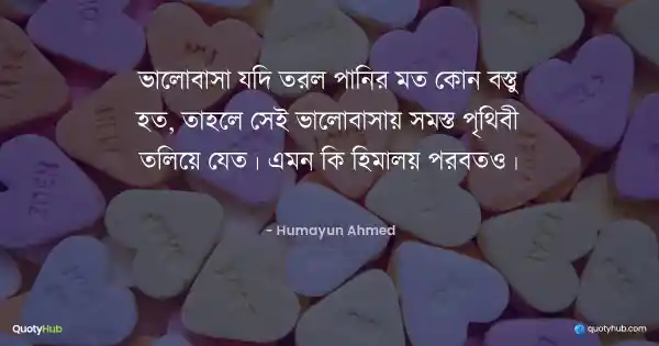ভালোবাসা যদি তরল পানির মত কোন বস্তু হত, তাহলে সেই ভালোবাসায় সমস্ত পৃথিবী তলিয়ে যেত। এমন কি হিমালয় পর্বতও। - হুমায়ূন আহমেদ