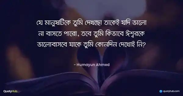 যে মানুষটিকে তুমি দেখছো তাকেই যদি ভালো না বাসতে পারো, তবে তুমি কিভাবে ঈশ্বরকে ভালোবাসবে যাকে তুমি কোনদিন দেখোই নি? - হুমায়ূন আহমেদ