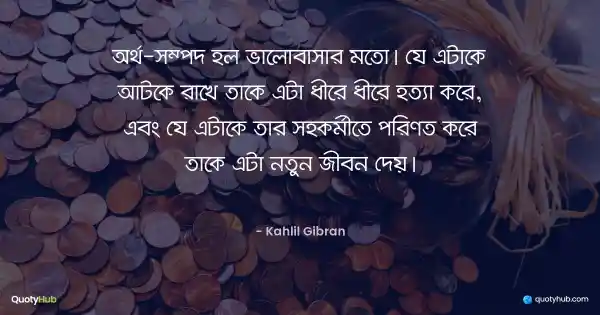 অর্থ-সম্পদ হল ভালোবাসার মতো। যে এটাকে আটকে রাখে তাকে এটা ধীরে ধীরে হত্যা করে, এবং যে এটাকে তার সহকর্মীতে পরিণত করে তাকে এটা নতুন জীবন দেয়। - Kahlil Gibran