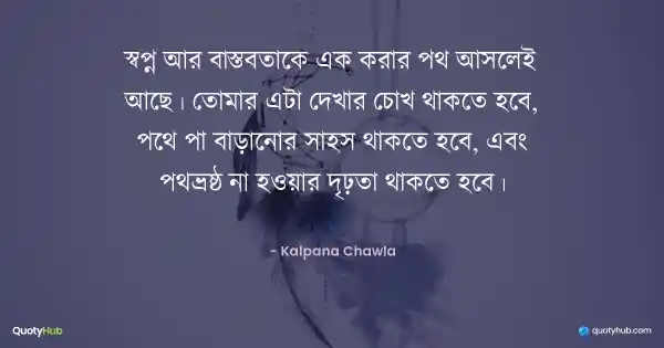 স্বপ্ন আর বাস্তবতাকে এক করার পথ আসলেই আছে। তোমার এটা দেখার চোখ থাকতে হবে, পথে পা বাড়ানোর সাহস থাকতে হবে, এবং পথভ্রষ্ঠ না হওয়ার দৃঢ়তা থাকতে হবে। - Kalpana Chawla
