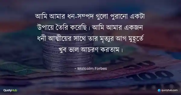 আমি আমার ধন-সম্পদ গুলো পুরানো একটা উপায়ে তৈরি করেছি। আমি আমার একজন ধনী আত্মীয়ের সাথে তার মৃত্যুর আগ মুহূর্তে খুব ভাল আচরণ করতাম। - Malcolm Forbes