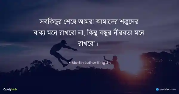 সবকিছুর শেষে আমরা আমাদের শত্রুদের বাক্য মনে রাখবো না, কিন্তু বন্ধুর নীরবতা মনে রাখবো।  - Martin Luther King Jr.