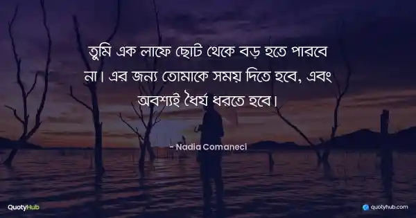 তুমি এক লাফে ছোট থেকে বড় হতে পারবে না। এর জন্য তোমাকে সময় দিতে হবে, এবং অবশ্যই ধৈর্য ধরতে হবে। - Nadia Comaneci