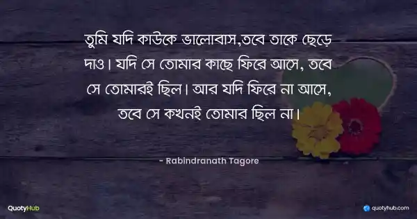 তুমি যদি কাউকে ভালোবাস,তবে তাকে ছেড়ে দাও। যদি সে তোমার কাছে ফিরে আসে, তবে সে তোমারই ছিল। আর যদি ফিরে না আসে, তবে সে কখনই তোমার ছিল না। - রবীন্দ্রনাথ ঠাকুর