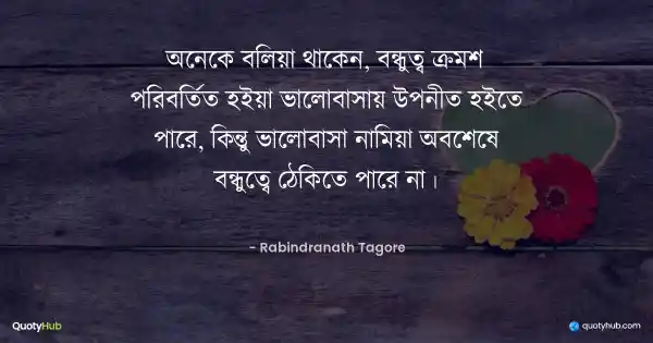 অনেকে বলিয়া থাকেন, বন্ধুত্ব ক্রমশ পরিবর্তিত হইয়া ভালোবাসায় উপনীত হইতে পারে, কিন্তু ভালোবাসা নামিয়া অবশেষে বন্ধুত্বে ঠেকিতে পারে না। - রবীন্দ্রনাথ ঠাকুর