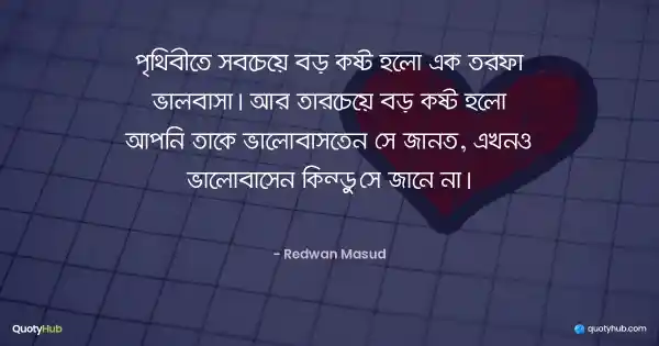 পৃথিবীতে সবচেয়ে বড় কষ্ট হলো এক তরফা ভালবাসা। আর তারচেয়ে বড় কষ্ট হলো আপনি তাকে ভালোবাসতেন সে জানত, এখনও ভালোবাসেন কিন্তু সে জানে না। - Redwan Masud