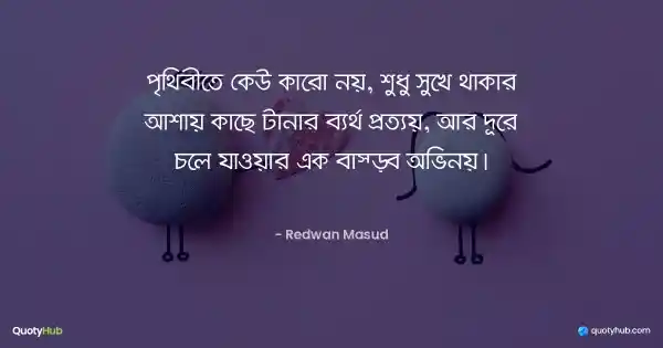 পৃথিবীতে কেউ কারো নয়, শুধু সুখে থাকার আশায় কাছে টানার ব্যর্থ প্রত্যয়, আর দূরে চলে যাওয়ার এক বাস্তব অভিনয়। - Redwan Masud
