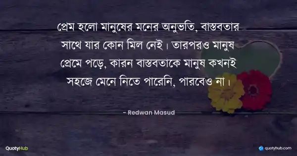 প্রেম হলো মানুষের মনের অনুভতি, বাস্তবতার সাথে যার কোন মিল নেই। তারপরও মানুষ প্রেমে পড়ে, কারন বাস্তবতাকে মানুষ কখনই সহজে মেনে নিতে পারেনি, পারবেও না। - Redwan Masud