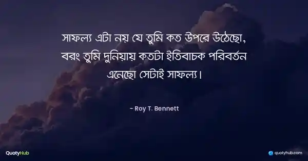 সাফল্য এটা নয় যে তুমি কত উপরে উঠেছো, বরং তুমি দুনিয়ায় কতটা ইতিবাচক পরিবর্তন এনেছো সেটাই সাফল্য। - Roy T. Bennett