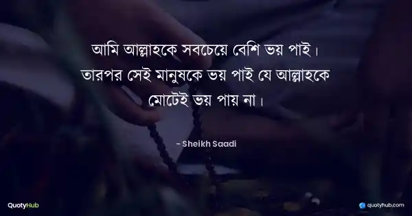আমি আল্লাহকে সবচেয়ে বেশি ভয় পাই। তারপর সেই মানুষকে ভয় পাই যে আল্লাহকে মোটেই ভয় পায় না। - শেখ সাদী