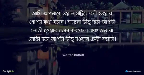 আমি আপনাকে ওয়াল স্ট্রিটে ধনী হওয়ার গোপন কথা বলব। অন্যরা ভীতু হলে আপনি লোভী হওয়ার চেষ্টা করবেন। এবং অন্যরা লোভী হলে আপনি ভীতু হওয়ার চেষ্টা করেন। - Warren Buffett
