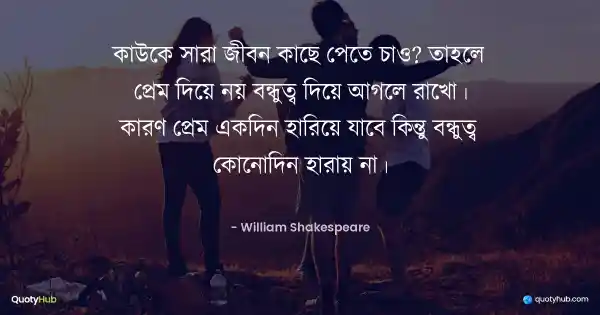 কাউকে সারা জীবন কাছে পেতে চাও? তাহলে প্রেম দিয়ে নয় বন্ধুত্ব দিয়ে আগলে রাখো। কারণ প্রেম একদিন হারিয়ে যাবে কিন্তু বন্ধুত্ব কোনোদিন হারায় না। - William Shakespeare