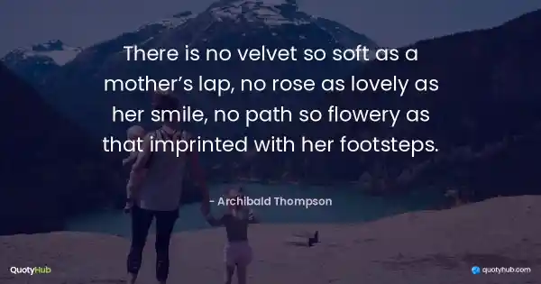 There is no velvet so soft as a mother’s lap, no rose as lovely as her smile, no path so flowery as that imprinted with her footsteps. - Archibald Thompson
