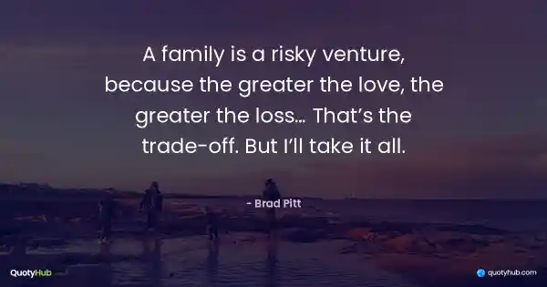 A family is a risky venture, because the greater the love, the greater the loss… That’s the trade-off. But I’ll take it all. - Brad Pitt
