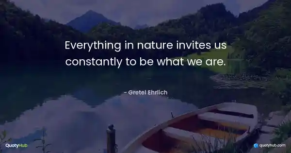 Everything in nature invites us constantly to be what we are. - Gretel Ehrlich