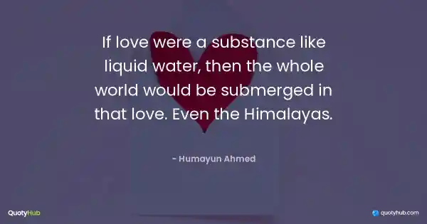 If love were a substance like liquid water, then the whole world would be submerged in that love. Even the Himalayas. - Humayun Ahmed
