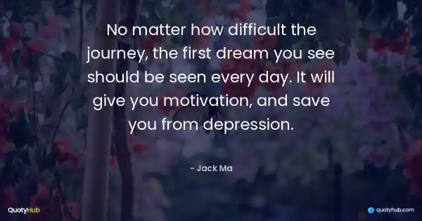 No matter how difficult the journey, the first dream you see should be seen every day. It will give you motivation, and save you from depression. - Jack Ma