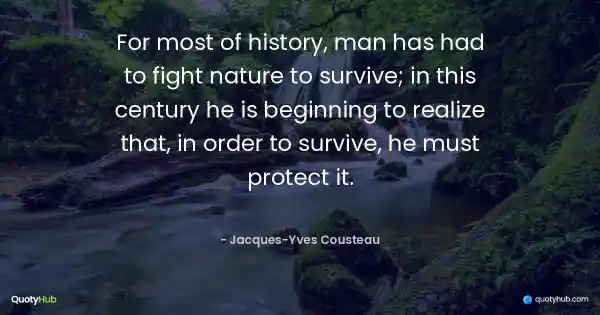 For most of history, man has had to fight nature to survive; in this century he is beginning to realize that, in order to survive, he must protect it. - Jacques-Yves Cousteau