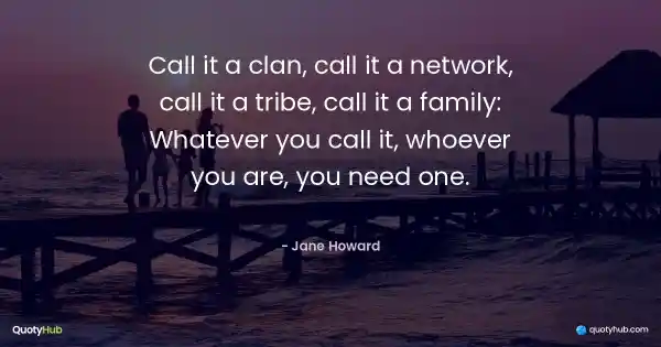 Call it a clan, call it a network, call it a tribe, call it a family: Whatever you call it, whoever you are, you need one. - Jane Howard