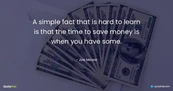 A simple fact that is hard to learn is that the time to save money is when you have some. - Joe Moore