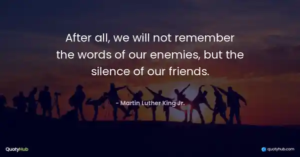 After all, we will not remember the words of our enemies, but the silence of our friends. - Martin Luther King Jr.