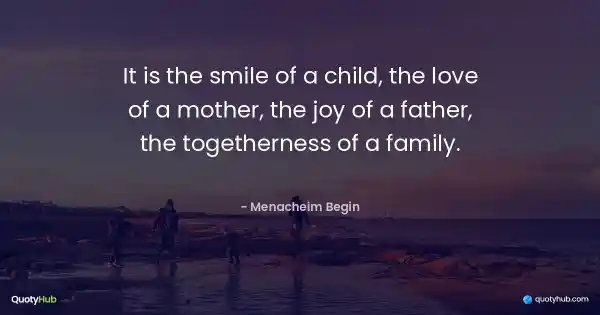 It is the smile of a child, the love of a mother, the joy of a father, the togetherness of a family. - Menacheim Begin