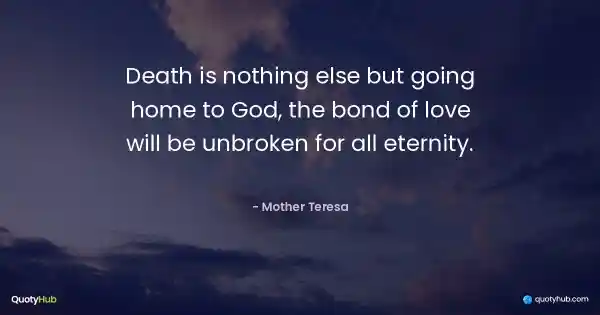 Death is nothing else but going home to God, the bond of love will be unbroken for all eternity. - Mother Teresa