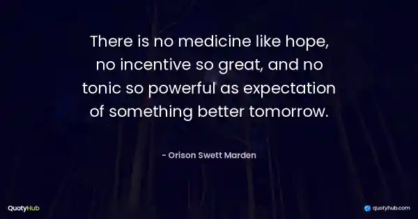 There is no medicine like hope, no incentive so great, and no tonic so powerful as expectation of something better tomorrow. - Orison Swett Marden