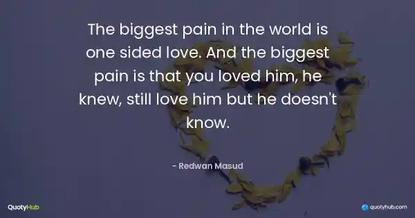 The biggest pain in the world is one sided love. And the biggest pain is that you loved him, he knew, still love him but he doesn't know. - Redwan Masud