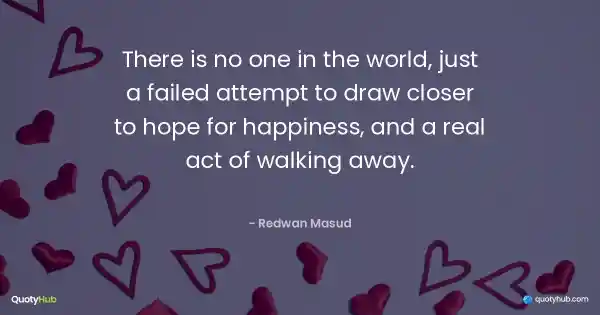 There is no one in the world, just a failed attempt to draw closer to hope for happiness, and a real act of walking away. - Redwan Masud