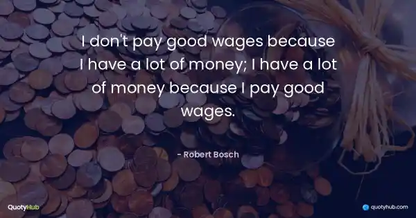 I don't pay good wages because I have a lot of money; I have a lot of money because I pay good wages. - Robert Bosch