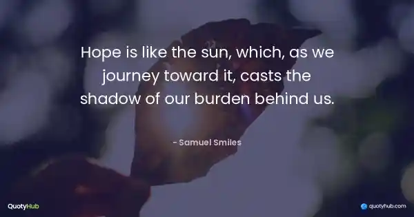 Hope is like the sun, which, as we journey toward it, casts the shadow of our burden behind us. - Samuel Smiles