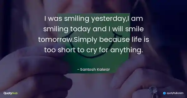I was smiling yesterday,I am smiling today and I will smile tomorrow.Simply because life is too short to cry for anything. - Santosh Kalwar