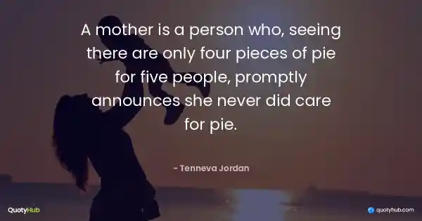 A mother is a person who, seeing there are only four pieces of pie for five people, promptly announces she never did care for pie. - Tenneva Jordan